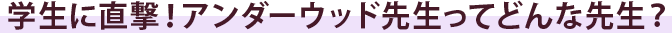 学生に直撃！アンダーウッド先生ってどんな先生？