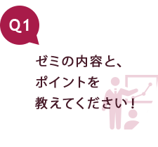 Q1 ゼミの内容と、ポイントを教えてください！