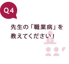 Q4 先生の「職業病」を教えてください！