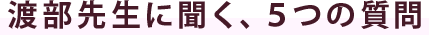 渡部先生に聞く、５つの質問
