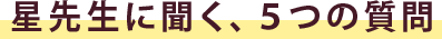 星先生に聞く、５つの質問