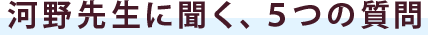 河野先生に聞く、５つの質問