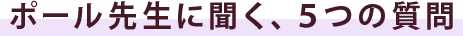 ポール先生に聞く、５つの質問